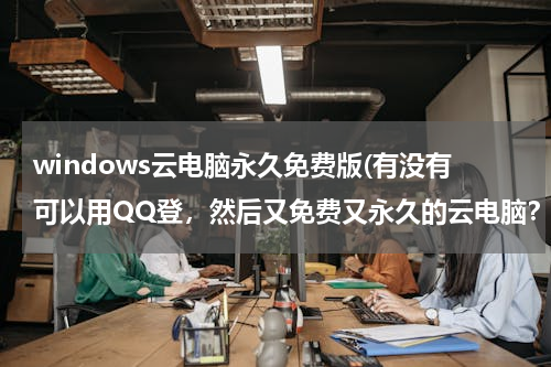windows云电脑永久免费版(有没有可以用QQ登，然后又免费又永久的云电脑？)