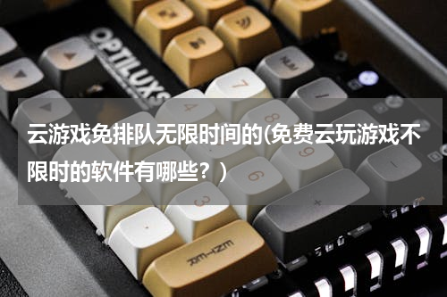 云游戏免排队无限时间的(免费云玩游戏不限时的软件有哪些？)