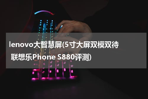 lenovo大智慧屏(5寸大屏双模双待 联想乐Phone S880评测)