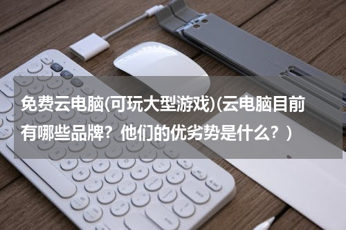免费云电脑(可玩大型游戏)(云电脑目前有哪些品牌？他们的优劣势是什么？)