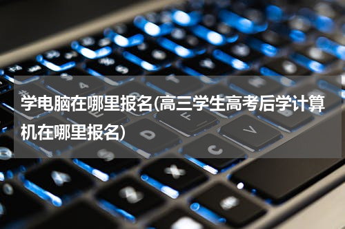 学电脑在哪里报名(高三学生高考后学计算机在哪里报名)