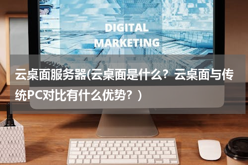 云桌面服务器(云桌面是什么？云桌面与传统PC对比有什么优势？)