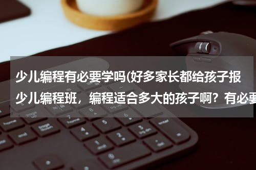 少儿编程有必要学吗(好多家长都给孩子报少儿编程班，编程适合多大的孩子啊？有必要学吗？)