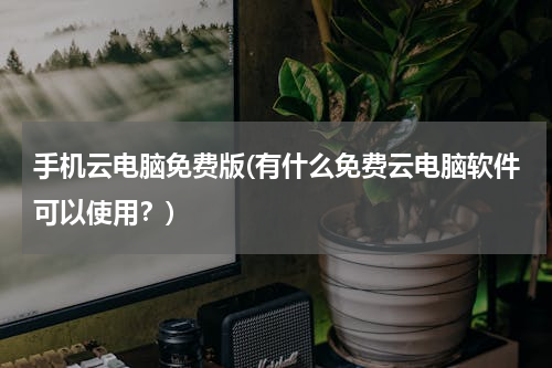 手机云电脑免费版(有什么免费云电脑软件可以使用？)