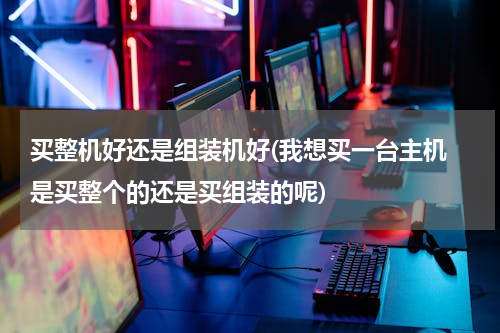 买整机好还是组装机好(我想买一台主机 是买整个的还是买组装的呢)
