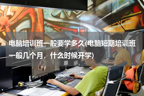 电脑培训班一般要学多久(电脑短期培训班一般几个月，什么时候开学)