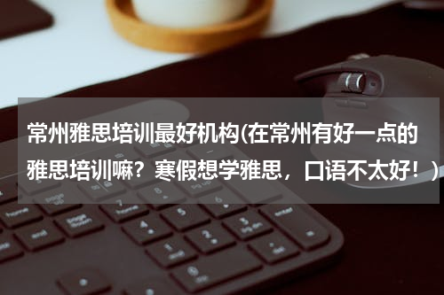 常州雅思培训最好机构(在常州有好一点的雅思培训嘛？寒假想学雅思，口语不太好！)