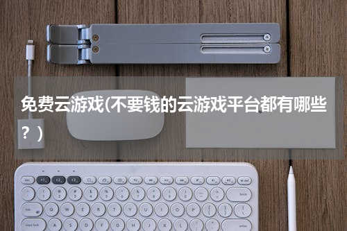 免费云游戏(不要钱的云游戏平台都有哪些？)