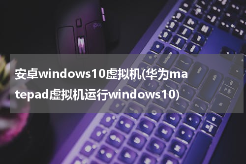 安卓windows10虚拟机(华为matepad虚拟机运行windows10)
