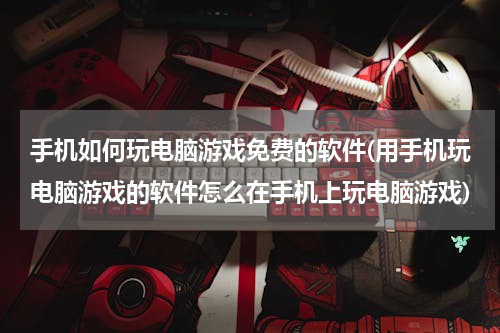 手机如何玩电脑游戏免费的软件(用手机玩电脑游戏的软件怎么在手机上玩电脑游戏)