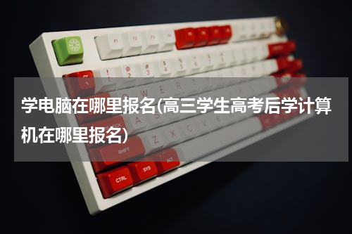 学电脑在哪里报名(高三学生高考后学计算机在哪里报名)