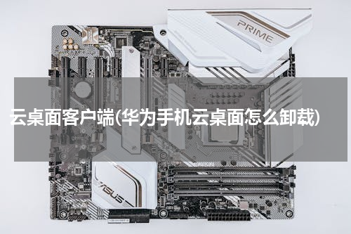 云桌面客户端(华为手机云桌面怎么卸载)