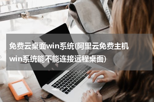 免费云桌面win系统(阿里云免费主机 win系统能不能连接远程桌面)
