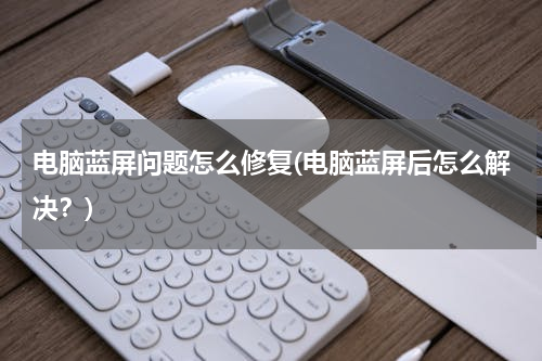 电脑蓝屏问题怎么修复(电脑蓝屏后怎么解决？)
