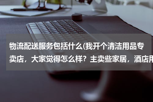 物流配送服务包括什么(我开个清洁用品专卖店，大家觉得怎么样？主卖些家居，酒店用的清洁用品 请问要进些什么货啊 越全越好？)