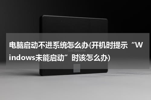 电脑启动不进系统怎么办(开机时提示“Windows未能启动”时该怎么办)