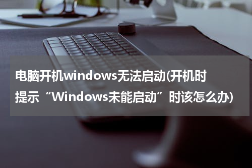 电脑开机windows无法启动(开机时提示“Windows未能启动”时该怎么办)