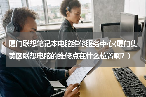 厦门联想笔记本电脑维修服务中心(厦门集美区联想电脑的维修点在什么位置啊？)