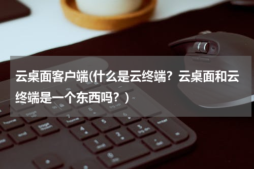 云桌面客户端(什么是云终端？云桌面和云终端是一个东西吗？)