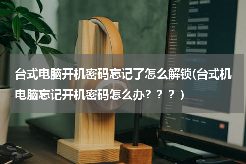 台式电脑开机密码忘记了怎么解锁(台式机电脑忘记开机密码怎么办？？？)