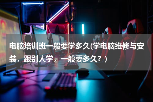 电脑培训班一般要学多久(学电脑维修与安装，跟别人学，一般要多久？)
