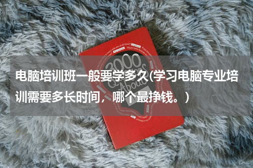 电脑培训班一般要学多久(学习电脑专业培训需要多长时间，哪个最挣钱。)