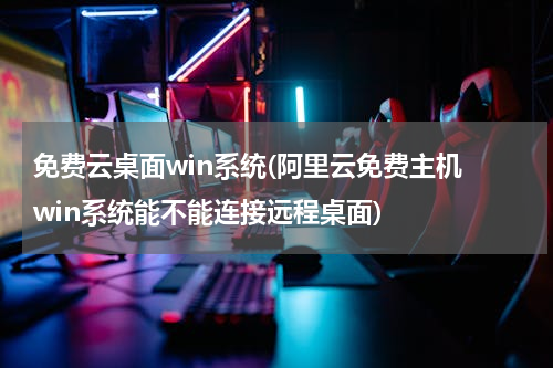 免费云桌面win系统(阿里云免费主机 win系统能不能连接远程桌面)