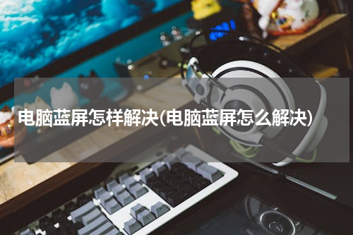 电脑蓝屏怎样解决(电脑蓝屏怎么解决)