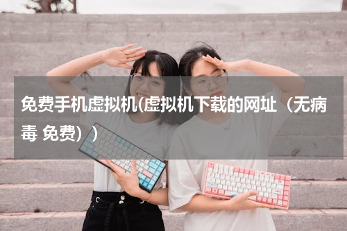 免费手机虚拟机(虚拟机下载的网址（无病毒 免费）)
