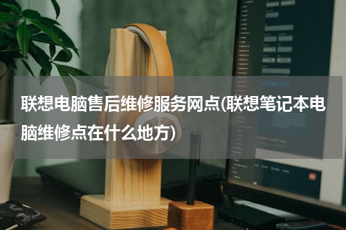 联想电脑售后维修服务网点(联想笔记本电脑维修点在什么地方)