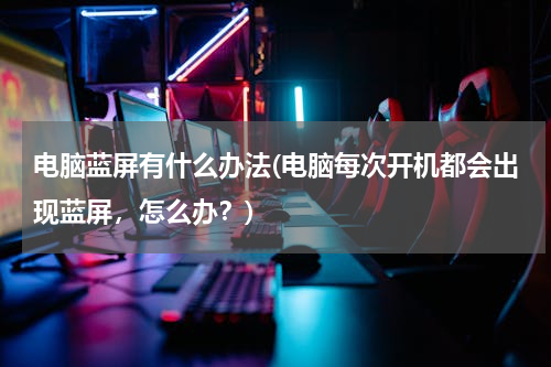 电脑蓝屏有什么办法(电脑每次开机都会出现蓝屏，怎么办？)