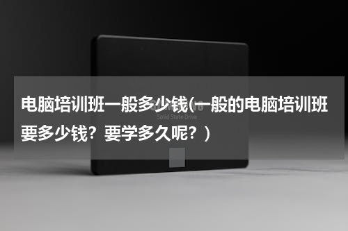 电脑培训班一般多少钱(一般的电脑培训班要多少钱？要学多久呢？)