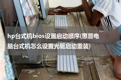hp台式机bios设置启动顺序(惠普电脑台式机怎么设置光驱启动重装)