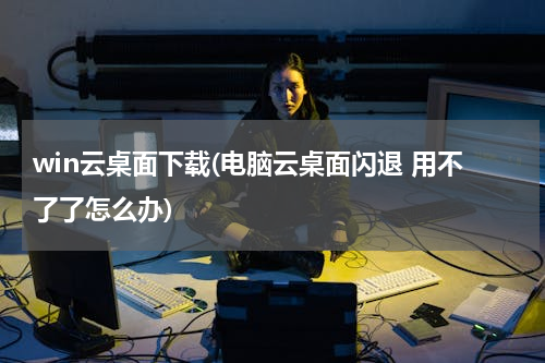 win云桌面下载(电脑云桌面闪退 用不了了怎么办)
