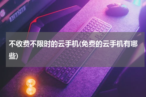 不收费不限时的云手机(免费的云手机有哪些)