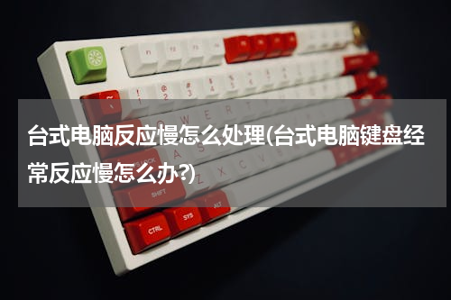 台式电脑反应慢怎么处理(台式电脑键盘经常反应慢怎么办?)