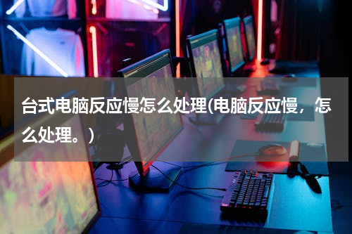 台式电脑反应慢怎么处理(电脑反应慢，怎么处理。)