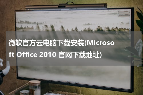 微软官方云电脑下载安装(Microsoft Office 2010 官网下载地址)