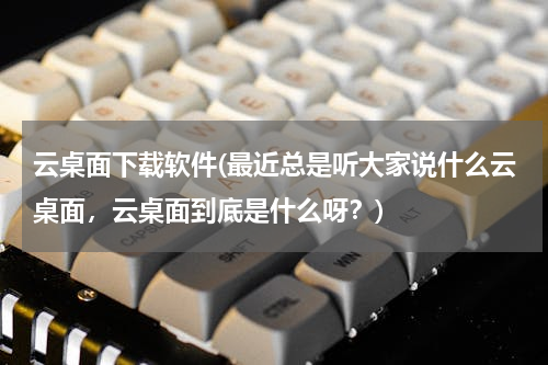 云桌面下载软件(最近总是听大家说什么云桌面，云桌面到底是什么呀？)