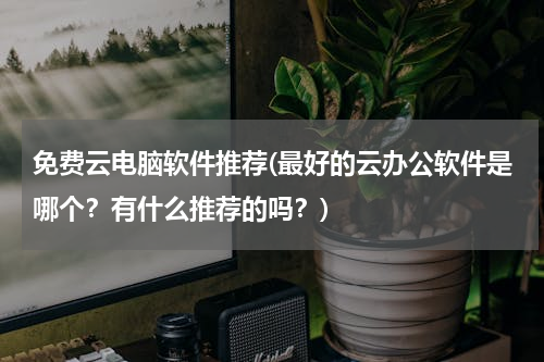 免费云电脑软件推荐(最好的云办公软件是哪个？有什么推荐的吗？)