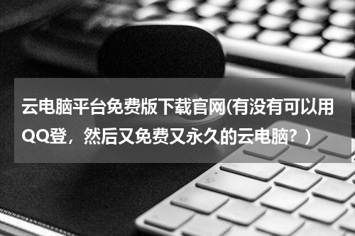 云电脑平台免费版下载官网(有没有可以用QQ登，然后又免费又永久的云电脑？)