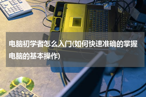 电脑初学者怎么入门(如何快速准确的掌握电脑的基本操作)
