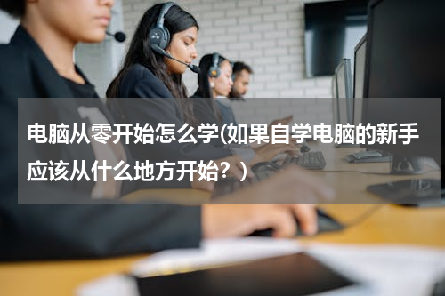电脑从零开始怎么学(如果自学电脑的新手应该从什么地方开始？)