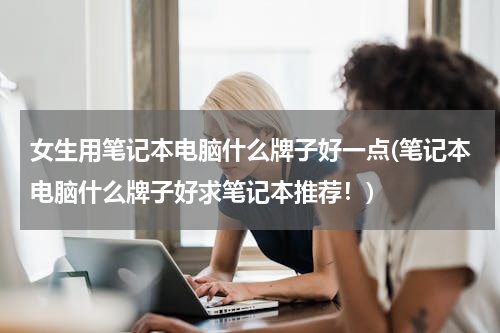 女生用笔记本电脑什么牌子好一点(笔记本电脑什么牌子好求笔记本推荐！)