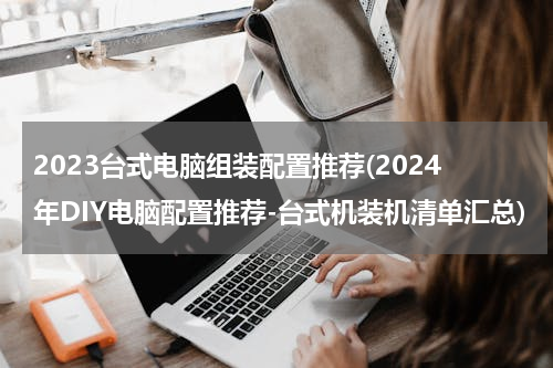 2023台式电脑组装配置推荐(2024年DIY电脑配置推荐-台式机装机清单汇总)