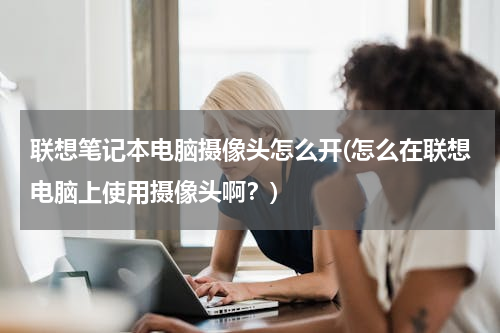 联想笔记本电脑摄像头怎么开(怎么在联想电脑上使用摄像头啊？)