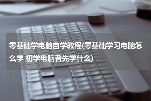 零基础学电脑自学教程(零基础学习电脑怎么学 初学电脑者先学什么)