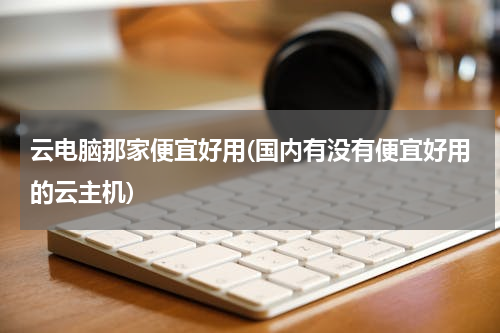 云电脑那家便宜好用(国内有没有便宜好用的云主机)