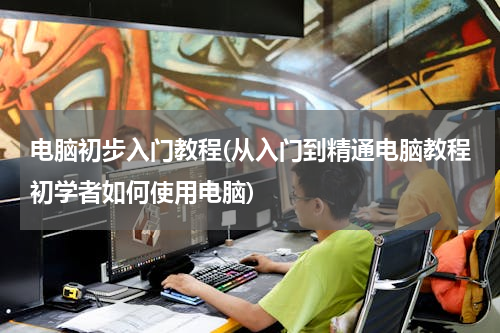 电脑初步入门教程(从入门到精通电脑教程初学者如何使用电脑)