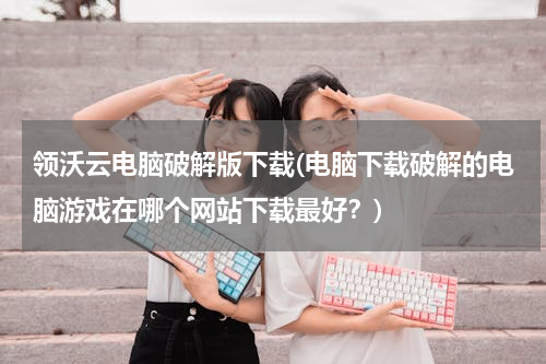 领沃云电脑破解版下载(电脑下载破解的电脑游戏在哪个网站下载最好？)